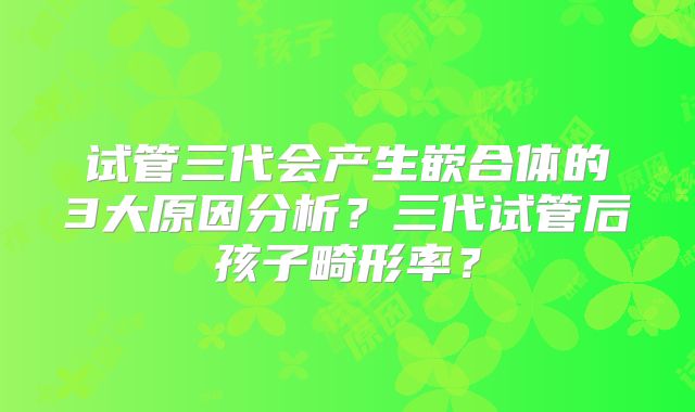 试管三代会产生嵌合体的3大原因分析?三代试管后孩子畸形率?