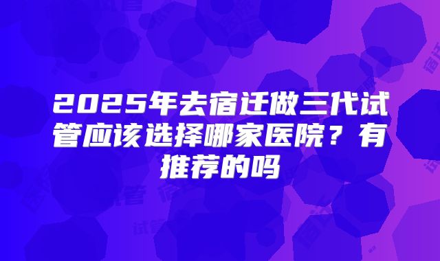 2025年去宿迁做三代试管应该选择哪家医院？有推荐的吗