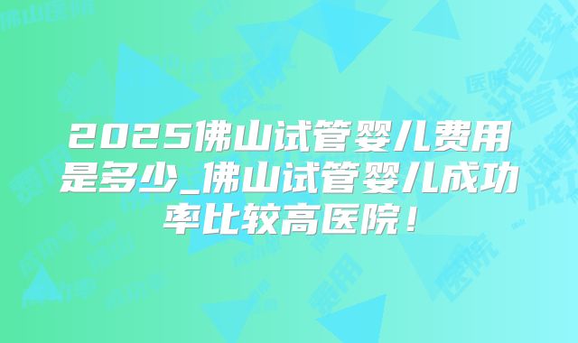 2025佛山试管婴儿费用是多少_佛山试管婴儿成功率比较高医院!