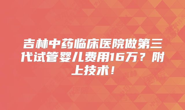 吉林中药临床医院做第三代试管婴儿费用16万？附上技术！