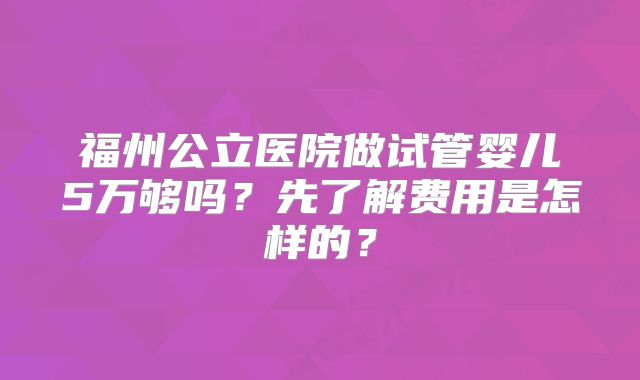 福州公立医院做试管婴儿5万够吗？先了解费用是怎样的？