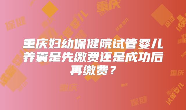 重庆妇幼保健院试管婴儿养囊是先缴费还是成功后再缴费？