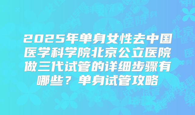 2025年单身女性去中国医学科学院北京公立医院做三代试管的详细步骤有哪些?单身试管攻略