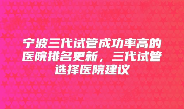 宁波三代试管成功率高的医院排名更新，三代试管选择医院建议