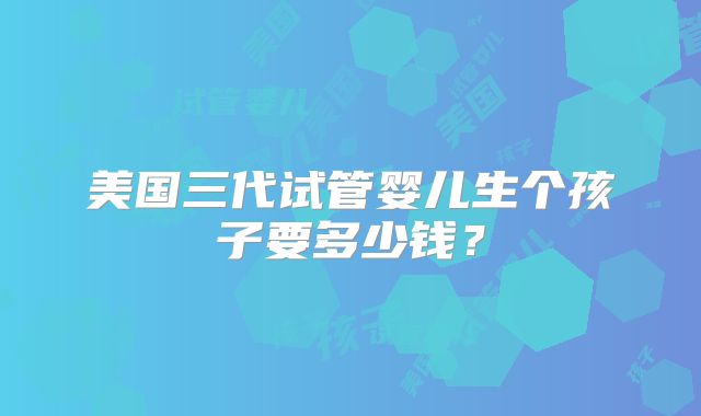 美国三代试管婴儿生个孩子要多少钱?