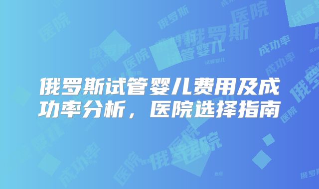俄罗斯试管婴儿费用及成功率分析,医院选择指南