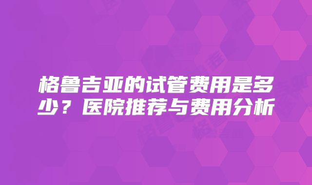 格鲁吉亚的试管费用是多少？医院推荐与费用分析