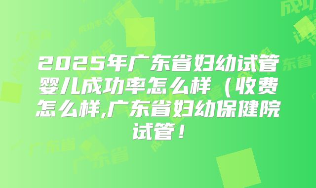 2025年广东省妇幼试管婴儿成功率怎么样（收费怎么样,广东省妇幼保健院试管！