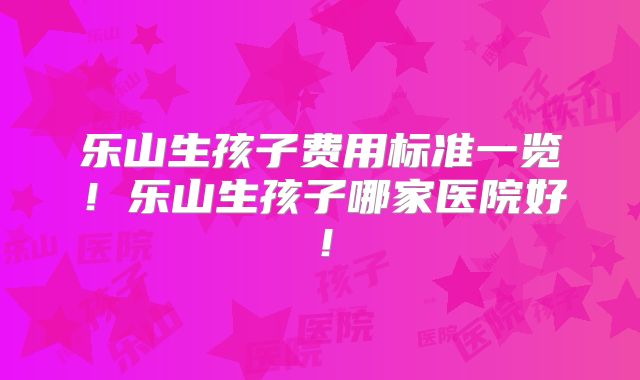 乐山生孩子费用标准一览！乐山生孩子哪家医院好！