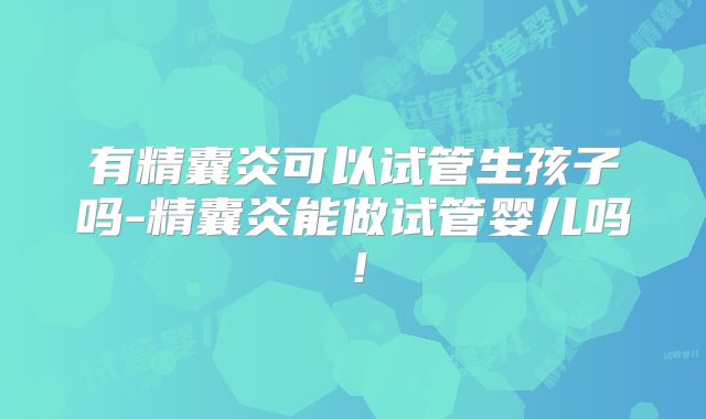 有精囊炎可以试管生孩子吗-精囊炎能做试管婴儿吗！