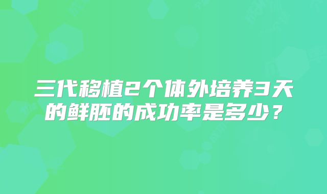 三代移植2个体外培养3天的鲜胚的成功率是多少？