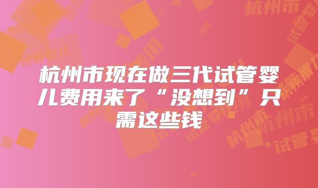 杭州市现在做三代试管婴儿费用来了“没想到”只需这些钱
