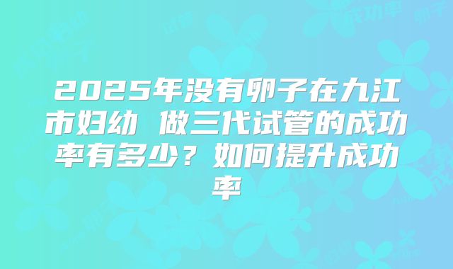 2025年没有卵子在九江市妇幼 做三代试管的成功率有多少？如何提升成功率