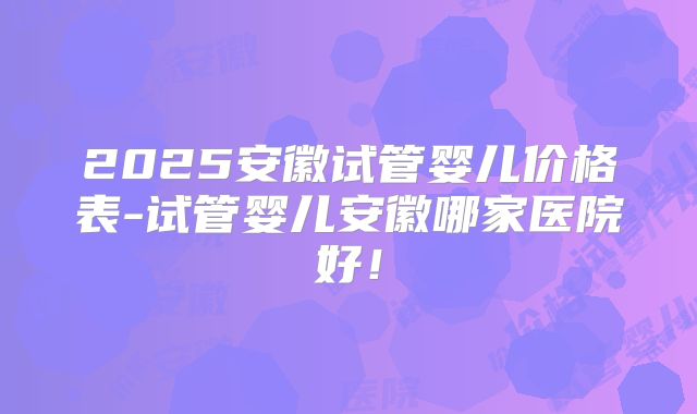 2025安徽试管婴儿价格表-试管婴儿安徽哪家医院好！