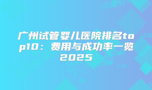 广州试管婴儿医院排名top10：费用与成功率一览2025