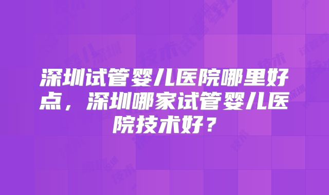 深圳试管婴儿医院哪里好点，深圳哪家试管婴儿医院技术好？