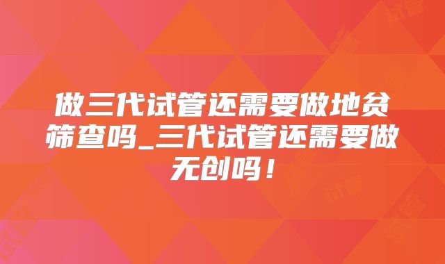 做三代试管还需要做地贫筛查吗_三代试管还需要做无创吗！