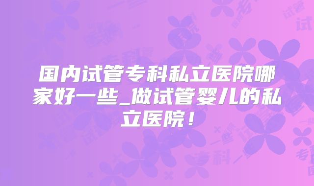 国内试管专科私立医院哪家好一些_做试管婴儿的私立医院！