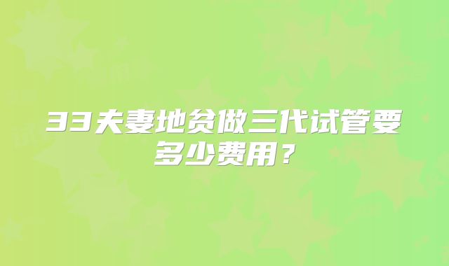 33夫妻地贫做三代试管要多少费用？