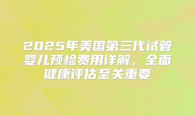 2025年美国第三代试管婴儿预检费用详解，全面健康评估至关重要
