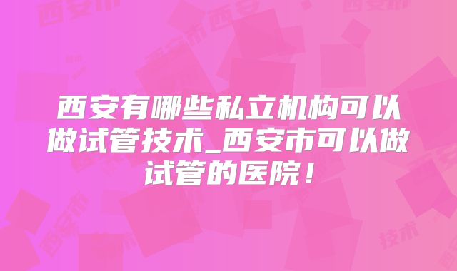 西安有哪些私立机构可以做试管技术_西安市可以做试管的医院！