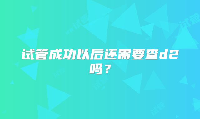 试管成功以后还需要查d2吗？