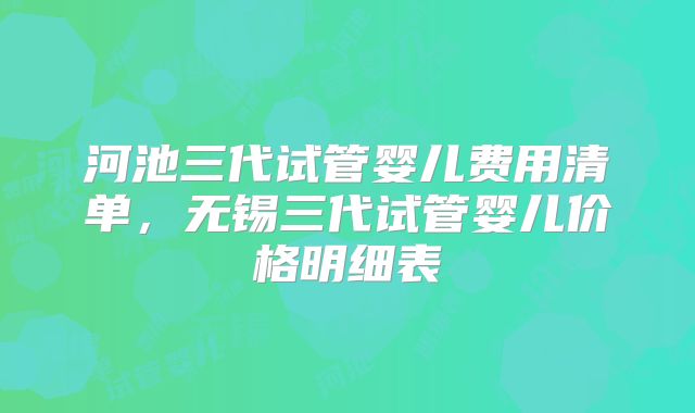 河池三代试管婴儿费用清单，无锡三代试管婴儿价格明细表