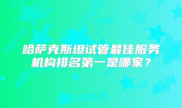 哈萨克斯坦试管最佳服务机构排名第一是哪家？