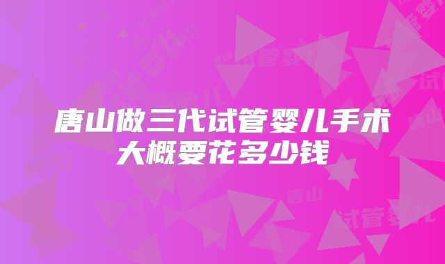唐山做三代试管婴儿手术大概要花多少钱