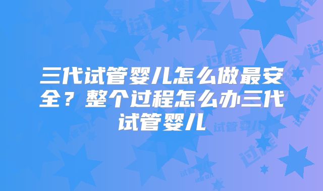 三代试管婴儿怎么做最安全？整个过程怎么办三代试管婴儿