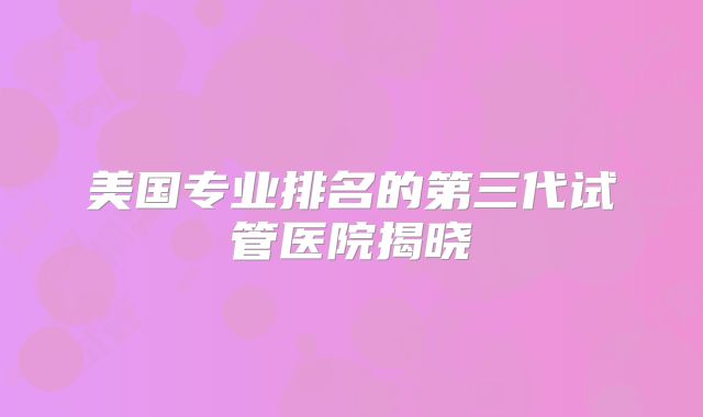 美国专业排名的第三代试管医院揭晓
