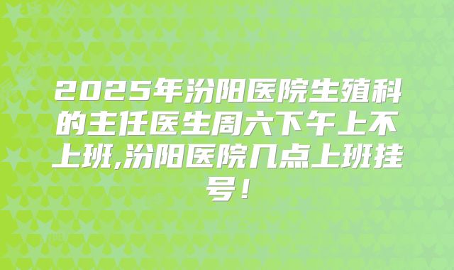 2025年汾阳医院生殖科的主任医生周六下午上不上班,汾阳医院几点上班挂号!