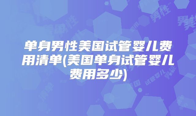 单身男性美国试管婴儿费用清单(美国单身试管婴儿费用多少)