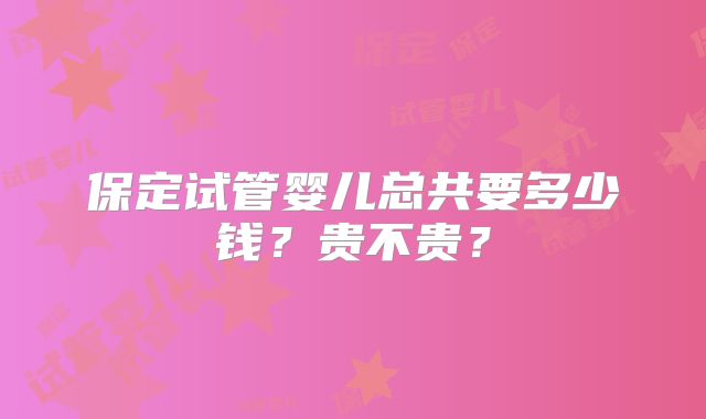 保定试管婴儿总共要多少钱？贵不贵？