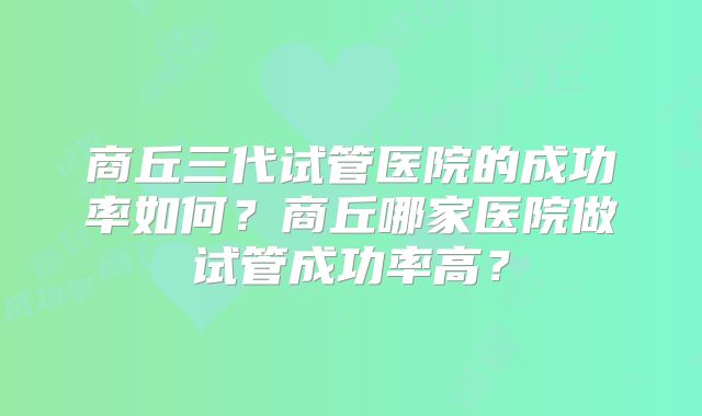 商丘三代试管医院的成功率如何？商丘哪家医院做试管成功率高？