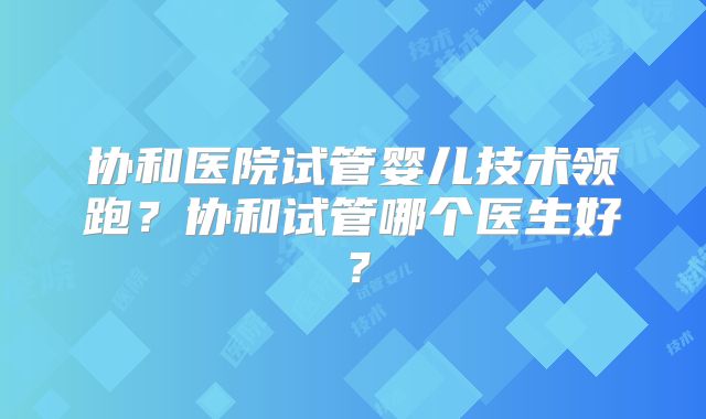 协和医院试管婴儿技术领跑？协和试管哪个医生好？