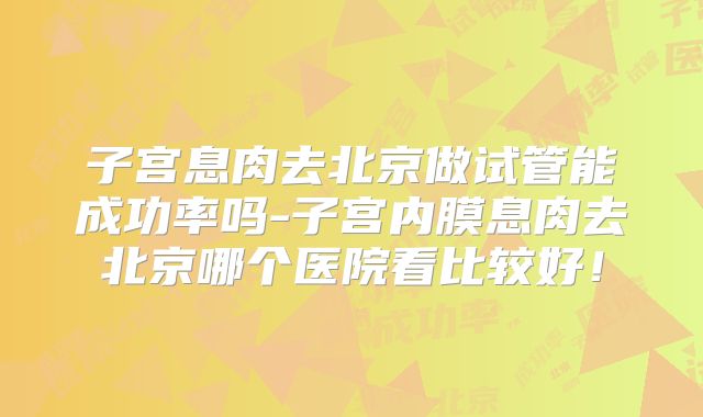 子宫息肉去北京做试管能成功率吗-子宫内膜息肉去北京哪个医院看比较好！