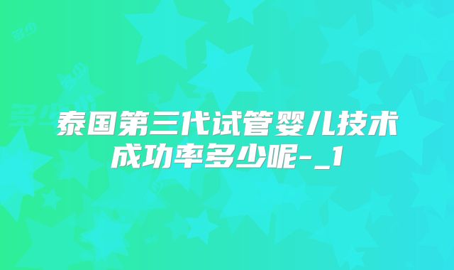 泰国第三代试管婴儿技术成功率多少呢-_1