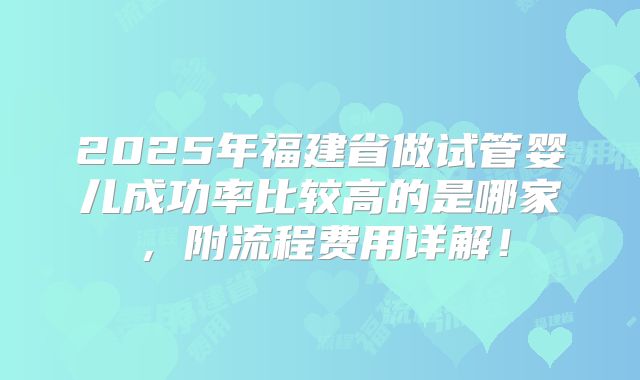 2025年福建省做试管婴儿成功率比较高的是哪家,附流程费用详解!
