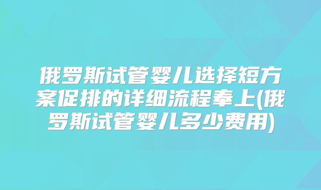 俄罗斯试管婴儿选择短方案促排的详细流程奉上(俄罗斯试管婴儿多少费用)