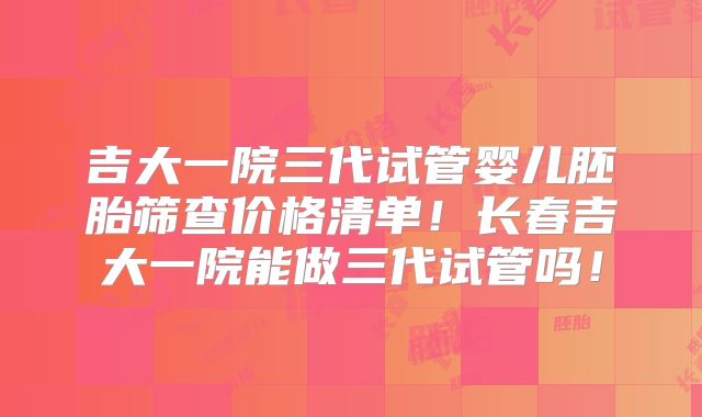 吉大一院三代试管婴儿胚胎筛查价格清单！长春吉大一院能做三代试管吗！