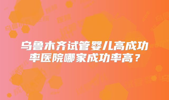 乌鲁木齐试管婴儿高成功率医院哪家成功率高？