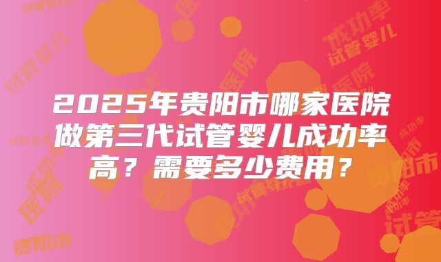 2025年贵阳市哪家医院做第三代试管婴儿成功率高？需要多少费用？