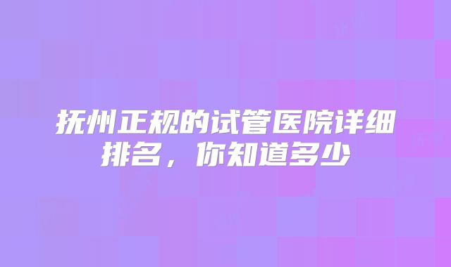 抚州正规的试管医院详细排名，你知道多少