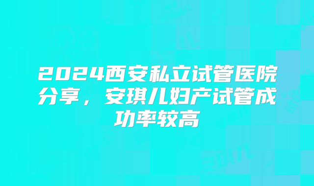 2024西安私立试管医院分享，安琪儿妇产试管成功率较高