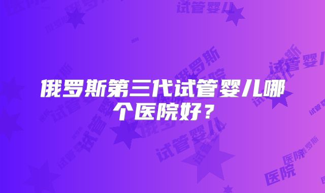 俄罗斯第三代试管婴儿哪个医院好？