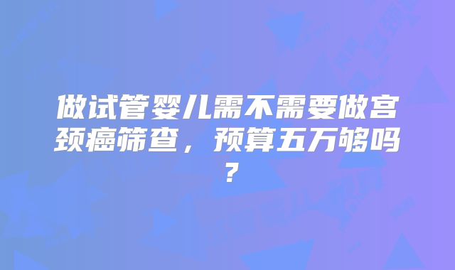 做试管婴儿需不需要做宫颈癌筛查，预算五万够吗？
