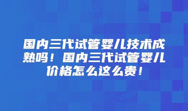 国内三代试管婴儿技术成熟吗!国内三代试管婴儿价格怎么这么贵!