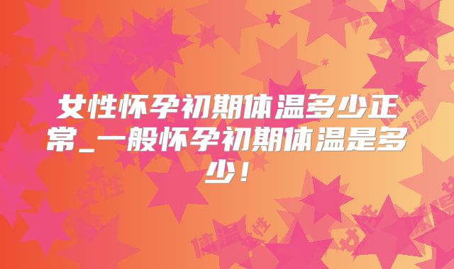 女性怀孕初期体温多少正常_一般怀孕初期体温是多少！