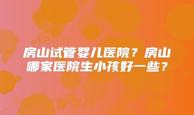 房山试管婴儿医院？房山哪家医院生小孩好一些？